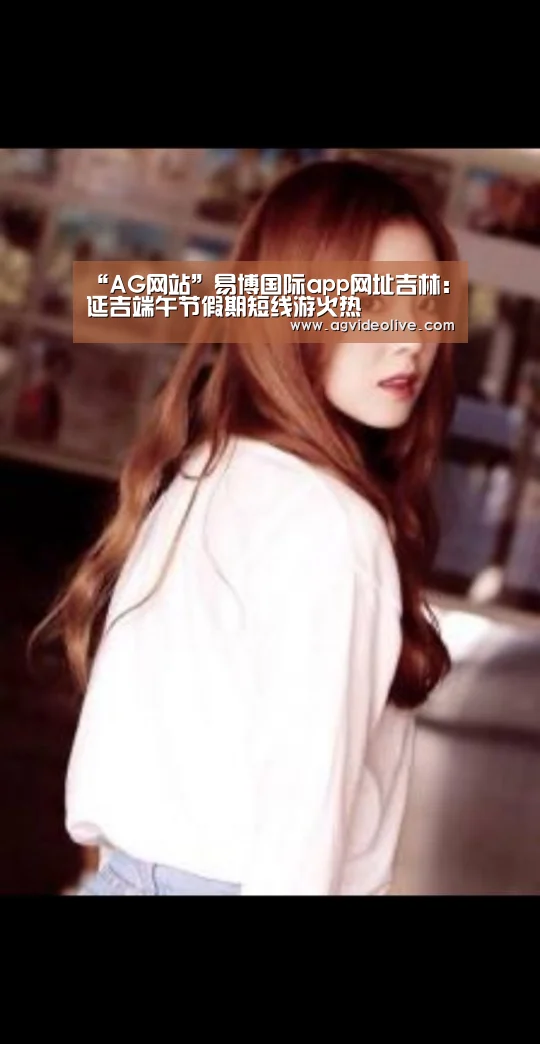“AG网站”易博国际app网址吉林:延吉端午节假期短线游火热(图4) AG在线
